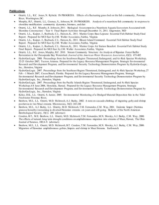 Publications
 Orzetti, L.L., R.C. Jones,N. Rybicki. IN PROGRESS. Effects of a fluctuating grass bed on the fish community, Potomac
River, Washington,DC.
 Murphy, R.F., Orzetti, L.L, Cooney, S., Johnson,W. IN PROGRESS. Analysis of a nearshore fish community in response to
shoreline modification: community dynamics, biomass, and diet
 Orzetti, L.L., R.F. Murphy,S. Johnson,2011. Biological Assessment in a Nearshore Aquatic Ecosystem Associated with
Shoreline Construction – Year 4: Final Report Activities through December 31, 2011. Edgewater, MD
 Orzetti, L.L., Kuiper, J., Roebuck, C.J., Hutson,K., 2011. Marine Corps Base Lejeune: Essential Fish Habitat Study Final
Report. Prepared for MCI East by J.M. Waller Associates,Fairfax, Virginia
 Orzetti, L.L., Kuiper, J., Roebuck, C.J., Hutson,K., 2011. Blount Island Command: Essential Fish Habitat Study Final
Report. Prepared for MCI East by J.M. Waller Associates,Fairfax, Virginia
 Orzetti, L.L., Kuiper, J., Roebuck, C.J., Hutson,K., 2011. Marine Corps Air Station Beaufort: Essential Fish Habitat Study
Final Report. Prepared for MCI East by J.M. Waller Associates,Fairfax, Virginia
 Orzetti, L.L., R.C. Jones,Murphy, R.F. 2010. Stream Community Structure: An Analysis of Riparian Forest Buffer
Restoration in the Chesapeake Bay Watershed. Journal of the American Water Resources Association,43(3): 473-485
 HydroGeoLogic. 2008. Proceedings from the Southwest Region Threatened,Endangered, and At-Risk Species Workshop,
22-25 October 2007, Tucson,Arizona. Prepared for the Legacy Resource Management Program, Strategic Environmental
Research and Development Program, and Environmental Security Technology Demonstration Program by HydroGeoLogic,
Inc., Herndon, Virginia
 HydroGeoLogic. 2007. Proceedings from the Southeast Region Threatened, Endangered, and At-Risk Species Workshop,27
Feb – 1 March 2007, Cocoa Beach, Florida. Prepared for the Legacy Resource Management Program, Strategic
Environmental Research and Development Program, and Environmental Security Technology Demonstration Program by
HydroGeoLogic, Inc., Herndon, Virginia
 HydroGeoLogic. 2007. Proceedings from the Pacific Islands Region Threatened, Endangered, and At-Risk Species
Workshop,6-8 June 2006, Honolulu, Hawaii. Prepared for the Legacy Resource Management Program, Strategic
Environmental Research and Development Program, and Environmental Security Technology Demonstration Program by
HydroGeoLogic, Inc., Herndon, Virginia
 Kelso, D.K., L.L. Orzetti, S. Junior, 2005. Environmental Monitoring of a Dredged Material Deposition Site in the Tidal
Freshwater Potomac River,
 Benbow, M.E., L.L. Orzetti, M.D. McIntosh,A.J. Burky, 2002. A note on cascade climbing of migrating goby and shrimp
postlarvae in two Maui streams. Micronesica, 34(2) 243-248
 Benbow, M.E., A.J. Burky, L.L. Orzetty, M.D. McIntosh,T.M. Fernandes,C.M. Way, 2001. Endemic limpet (Neritina
granosa Sowerby) restocking in diverted Hawaiian streams: six years and still going. Bulletin of the North American
Benthological Society, 18(1): 209. (abstract)
 Condon, B.T., M.E. Benbow, L.L. Orzetti, M.D. McIntosh,T.M. Fernandes,M.N. Mosley,A.J. Burky, C.M. Way, 2000.
The effects of natural, long term drought conditions on amphidromous migration into streams of Maui, Hawaii, The Ohio
Journal of Science, 100:A-9. (abstract)
 Benbow, M.E., L.L. Orzetti, M.D. McIntosh,B.T. Condon, T.M. Fernandes,M.N. Mosley,A.J. Burky, C.M. Way, 2000.
Migration of Hawaiian amphidromous gobies,limpets and shrimp in Maui Streams. Earthwatch
 