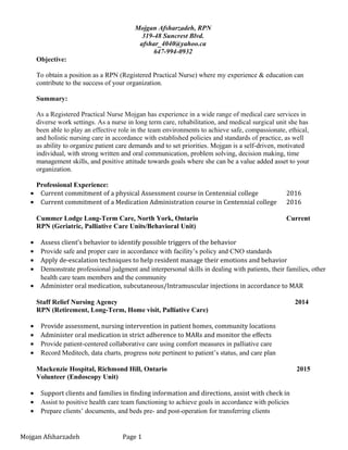 Mojgan Afsharzadeh, RPN
319-48 Suncrest Blvd.
afshar_4040@yahoo.ca
647-994-0932
Objective:
To obtain a position as a RPN (Registered Practical Nurse) where my experience & education can
contribute to the success of your organization.
Summary:
As a Registered Practical Nurse Mojgan has experience in a wide range of medical care services in
diverse work settings. As a nurse in long term care, rehabilitation, and medical surgical unit she has
been able to play an effective role in the team environments to achieve safe, compassionate, ethical,
and holistic nursing care in accordance with established policies and standards of practice, as well
as ability to organize patient care demands and to set priorities. Mojgan is a self-driven, motivated
individual, with strong written and oral communication, problem solving, decision making, time
management skills, and positive attitude towards goals where she can be a value added asset to your
organization.
)
Professional Experience:
• Current commitment of a physical Assessment course in Centennial college 2016
• Current commitment of a Medication Administration course in Centennial college 2016
Cummer Lodge Long-Term Care, North York, Ontario Current
RPN (Geriatric, Palliative Care Units/Behavioral Unit)
• Assess client’s behavior to identify possible triggers of the behavior
• Provide safe and proper care in accordance with facility’s policy and CNO standards
• Apply de-escalation techniques to help resident manage their emotions and behavior
• Demonstrate professional judgment and interpersonal skills in dealing with patients, their families, other
health care team members and the community
• Administer oral medication, subcutaneous/Intramuscular injections in accordance to MAR
Staff Relief Nursing Agency 2014
RPN (Retirement, Long-Term, Home visit, Palliative Care)
• Provide assessment, nursing intervention in patient homes, community locations
• Administer oral medication in strict adherence to MARs and monitor the effects
• Provide patient-centered collaborative care using comfort measures in palliative care
• Record Meditech, data charts, progress note pertinent to patient’s status, and care plan
Mackenzie Hospital, Richmond Hill, Ontario 2015
Volunteer (Endoscopy Unit)
• Support clients and families in finding information and directions, assist with check in
• Assist to positive health care team functioning to achieve goals in accordance with policies
• Prepare clients’ documents, and beds pre- and post-operation for transferring clients
Mojgan Afsharzadeh Page 1
 