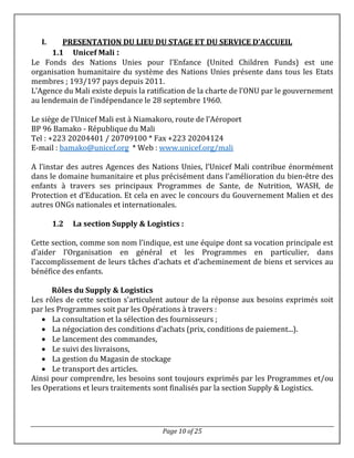 Page 10 of 25
I. PRESENTATION DU LIEU DU STAGE ET DU SERVICE D’ACCUEIL
1.1 Unicef Mali :
Le Fonds des Nations Unies pour l’Enfance (United Children Funds) est une
organisation humanitaire du système des Nations Unies présente dans tous les Etats
membres ; 193/197 pays depuis 2011.
L’Agence du Mali existe depuis la ratification de la charte de l’ONU par le gouvernement
au lendemain de l’indépendance le 28 septembre 1960.
Le siège de l’Unicef Mali est à Niamakoro, route de l’Aéroport
BP 96 Bamako - République du Mali
Tel : +223 20204401 / 20709100 * Fax +223 20204124
E-mail : bamako@unicef.org * Web : www.unicef.org/mali
A l’instar des autres Agences des Nations Unies, l’Unicef Mali contribue énormément
dans le domaine humanitaire et plus précisément dans l’amélioration du bien-être des
enfants à travers ses principaux Programmes de Sante, de Nutrition, WASH, de
Protection et d’Education. Et cela en avec le concours du Gouvernement Malien et des
autres ONGs nationales et internationales.
1.2 La section Supply & Logistics :
Cette section, comme son nom l’indique, est une équipe dont sa vocation principale est
d’aider l’Organisation en général et les Programmes en particulier, dans
l’accomplissement de leurs tâches d’achats et d’acheminement de biens et services au
bénéfice des enfants.
Rôles du Supply & Logistics
Les rôles de cette section s’articulent autour de la réponse aux besoins exprimés soit
par les Programmes soit par les Opérations à travers :
 La consultation et la sélection des fournisseurs ;
 La négociation des conditions d'achats (prix, conditions de paiement...).
 Le lancement des commandes,
 Le suivi des livraisons,
 La gestion du Magasin de stockage
 Le transport des articles.
Ainsi pour comprendre, les besoins sont toujours exprimés par les Programmes et/ou
les Operations et leurs traitements sont finalisés par la section Supply & Logistics.
 