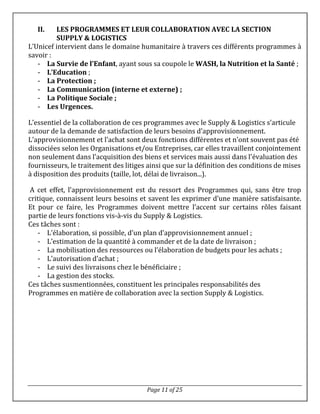 Page 11 of 25
II. LES PROGRAMMES ET LEUR COLLABORATION AVEC LA SECTION
SUPPLY & LOGISTICS
L’Unicef intervient dans le domaine humanitaire à travers ces différents programmes à
savoir :
- La Survie de l’Enfant, ayant sous sa coupole le WASH, la Nutrition et la Santé ;
- L’Education ;
- La Protection ;
- La Communication (interne et externe) ;
- La Politique Sociale ;
- Les Urgences.
L’essentiel de la collaboration de ces programmes avec le Supply & Logistics s’articule
autour de la demande de satisfaction de leurs besoins d’approvisionnement.
L’approvisionnement et l’achat sont deux fonctions différentes et n'ont souvent pas été
dissociées selon les Organisations et/ou Entreprises, car elles travaillent conjointement
non seulement dans l’acquisition des biens et services mais aussi dans l'évaluation des
fournisseurs, le traitement des litiges ainsi que sur la définition des conditions de mises
à disposition des produits (taille, lot, délai de livraison...).
A cet effet, l’approvisionnement est du ressort des Programmes qui, sans être trop
critique, connaissent leurs besoins et savent les exprimer d’une manière satisfaisante.
Et pour ce faire, les Programmes doivent mettre l’accent sur certains rôles faisant
partie de leurs fonctions vis-à-vis du Supply & Logistics.
Ces tâches sont :
- L’élaboration, si possible, d’un plan d’approvisionnement annuel ;
- L’estimation de la quantité à commander et de la date de livraison ;
- La mobilisation des ressources ou l’élaboration de budgets pour les achats ;
- L’autorisation d’achat ;
- Le suivi des livraisons chez le bénéficiaire ;
- La gestion des stocks.
Ces tâches susmentionnées, constituent les principales responsabilités des
Programmes en matière de collaboration avec la section Supply & Logistics.
 