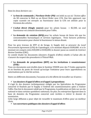 Page 15 of 25
Dans les deux derniers cas :
 Le bon de commande / Purchase Order (PO) est initié au cas où l’Action office
du SO concerne le Mali ou un Direct Order avec LTA. Une fois approuvé, une
copie scannée est envoyée au fournisseur dont la LTA est utilisée pour la
livraison des articles.
 L’achat direct (Single source) pour les achats locaux < $2,500, un seul
fournisseur est contacté directement pour l’offre.
 La demande de cotation (RFQ) pour les achats locaux de biens tels que les
consommables bureautiques et services logistiques. Trois factures proforma
sont nécessaires pour choisir le fournisseur le mieux-disant.
Pour les gros travaux de BTP et de forage, le Supply doit se procurer du Local
Procurement Agreement (LPA) de Copenhague, si le montant dépasse $100,000 et si le
montant est compris entre $30,000 et $100,000, le dossier passe au comité de Contract
Review Comittee (CRC).
Ce comité étudie les documents (dossiers d’appels d’offre) relatifs à l’achat afin de
s’assurer du respect des procedures à l’Unicef-Mali.
 La demande de propositions (RFP) ou les invitations à soumissionner
(ITB) :
Tous ces documents sont draftés dans le Système VISION avec des T-Codes appropriés
et en fonction du poste de travail qu’occupe l’initiateur pour leurs approbations ou
autorisations par le chef de section.
Outre ces différents documents, l’occasion m’a été offerte de travailler sur d’autres :
 Les dossiers d’appel d’offres et d’appel à propositions
Il s’agit là, des dossiers techniquement rédigés par les Spécialistes du Programme
concerné et finalisés par le Supply à l’endroit des soumissionnaires aptes à réaliser
l’offre. Une fois le document validé par le Programme, la publication est faite sur un site
national et dans certains quotidiens nationaux. En plus, les entreprises figurant dans la
base de données du Programme concerné sont invitées à retirer le dossier de
soumission.
Cette large diffusion a pour objet de recueillir le maximum d’offres pour un meilleur
choix.
 Les ouvertures publiques des dossiers d’appel d’offres
 