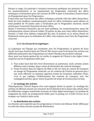 Page 16 of 25
Durant ce stage, j’ai participé à certaines ouvertures publiques (en présence de tous
les soumissionnaires et un représentant du Programme concerné) des offres
techniques et financières pour des travaux de BTP et pour la fourniture d’autres biens
et d’équipement pour les Programmes.
Il faut noter que l’ouverture des offres techniques précède celle des offres financières.
Seuls les trois meilleurs soumissionnaires dont les offres techniques ayant obtenu un
total pondéré de 70 points suite à l’évaluation par le Programme concerné, seront
invités pour l’ouverture financière de leurs offres.
Quant à l’ouverture financière qui est aussi publique, les soumissionnaires ayant été
techniquement retenus doivent valider 30 points ou plus avec leurs offres financières.
Ensuite, à l’aide d’un tableau comparatif des prix, le premier ou le mieux disant est
finalement retenu pour la réalisation de l’offre, cela, toujours avec l’avis du Programme
concerné.
3.2.2 Au niveau de la Logistique :
La Logistique est l’équipe qui coordonne avec les Programmes, la gestion de leurs
stocks ainsi que d’autres biens de l’Unicef. Elle assure aussi la livraison des articles aux
différents partenaires des Programmes sur toute l’étendue du territoire national.
Ainsi, pour une bonne gestion de ces stocks, le magasin de l’Unicef a des règles à faire
respecter par les Programme telles que :
1- Tout achat local doit être livré directement au partenaire, seuls certains achats
Offshore sont à stocker, (pour raison de diminution des coûts de stockage)
2- Toute livraison dans les régions du Mali se fait sur base de contrat de transport
en charge du Programme concerné, car les camions de l’Unicef ne peuvent pas à
eux seuls effectuer au moment opportun toutes les livraisons sollicitées. Donc,
c’est ce qui explique l’établissement des contrats de transport avec des
compagnies privées. (pour raison de gestion de temps de livraison) Just in time.
 Le stockage des articles
Théoriquement, l’Unicef dispose d’un seul magasin divisé en quatre. Le stockage des
articles est effectué suivant une structure de lot (batch) et de la nature des articles dans
les différentes rangées numérotées (suivant un ordre alpha-numerique). Ce système de
rangement du stock est pratiquement fiable pour le picking car il évite l’erreur de se
tromper sur l’article à faire sortir.
 La distribution des articles
Les besoins sont exprimés par les programmes à travers des Release Order (RO) pour
la sortie des items suivant un plan de distribution.
 