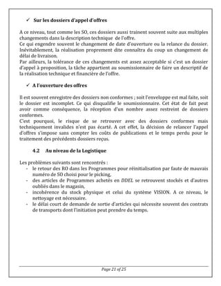 Page 21 of 25
 Sur les dossiers d’appel d’offres
A ce niveau, tout comme les SO, ces dossiers aussi trainent souvent suite aux multiples
changements dans la description technique de l’offre.
Ce qui engendre souvent le changement de date d’ouverture ou la relance du dossier.
Inévitablement, la réalisation proprement dite connaîtra du coup un changement de
délai de livraison.
Par ailleurs, la tolérance de ces changements est assez acceptable si c’est un dossier
d’appel à proposition, la tâche appartient au soumissionnaire de faire un descriptif de
la réalisation technique et financière de l’offre.
 A l’ouverture des offres
Il est souvent enregistre des dossiers non conformes ; soit l’enveloppe est mal faite, soit
le dossier est incomplet. Ce qui disqualifie le soumissionnaire. Cet état de fait peut
avoir comme conséquence, la réception d’un nombre assez restreint de dossiers
conformes.
C’est pourquoi, le risque de se retrouver avec des dossiers conformes mais
techniquement invalides n’est pas écarté. A cet effet, la décision de relancer l’appel
d’offres s’impose sans compter les coûts de publications et le temps perdu pour le
traitement des précédents dossiers reçus.
4.2 Au niveau de la Logistique
Les problèmes suivants sont rencontrés :
- le retour des RO dans les Programmes pour réinitialisation par faute de mauvais
numéro de SO choisi pour le picking,
- des articles de Programmes achetés en DDEL se retrouvent stockés et d’autres
oubliés dans le magasin,
- incohérence du stock physique et celui du système VISION. A ce niveau, le
nettoyage est nécessaire.
- le délai court de demande de sortie d’articles qui nécessite souvent des contrats
de transports dont l’initiation peut prendre du temps.
 