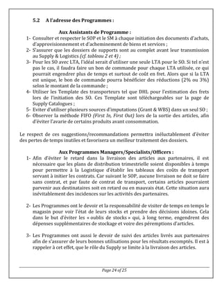 Page 24 of 25
5.2 A l’adresse des Programmes :
Aux Assistants de Programme :
1- Consulter et respecter le SOP et le SM à chaque initiation des documents d’achats,
d’approvisionnement et d’acheminement de biens et services ;
2- S’assurer que les dossiers de supports sont au complet avant leur transmission
au Supply & Logistics (cf. tableau 2 et 4) ;
3- Pour les SO avec LTA, l’idéal serait d’utiliser une seule LTA pour le SO. Si tel n’est
pas le cas, il faudra faire un bon de commande pour chaque LTA utilisée, ce qui
pourrait engendrer plus de temps et surtout de coût en fret. Alors que si la LTA
est unique, le bon de commande pourra bénéficier des réductions (2% ou 3%)
selon le montant de la commande ;
4- Utiliser les Template des transporteurs tel que DHL pour l’estimation des frets
lors de l’initiation des SO. Ces Template sont téléchargeables sur la page de
Supply Catalogues ;
5- Eviter d’utiliser plusieurs sources d’imputations (Grant & WBS) dans un seul SO ;
6- Observer la méthode FIFO (First In, First Out) lors de la sortie des articles, afin
d’éviter l’avarie de certains produits avant consommation.
Le respect de ces suggestions/recommandations permettra inéluctablement d’éviter
des pertes de temps inutiles et favorisera un meilleur traitement des dossiers.
Aux Programmes Managers/Specialists/Officers :
1- Afin d’éviter le retard dans la livraison des articles aux partenaires, il est
nécessaire que les plans de distribution trimestrielle soient disponibles à temps
pour permettre à la Logistique d’établir les tableaux des coûts de transport
servant à initier les contrats. Car suivant le SOP, aucune livraison ne doit se faire
sans contrat, et par faute de contrat de transport, certains articles pourraient
parvenir aux destinataires soit en retard ou en mauvais état. Cette situation aura
inévitablement des incidences sur les activités des partenaires.
2- Les Programmes ont le devoir et la responsabilité de visiter de temps en temps le
magasin pour voir l’état de leurs stocks et prendre des décisions idoines. Cela
dans le but d’éviter les « oublis de stocks » qui, à long terme, engendrent des
dépenses supplémentaires de stockage et voire des péremptions d’articles.
3- Les Programmes ont aussi le devoir de suivi des articles livrés aux partenaires
afin de s’assurer de leurs bonnes utilisations pour les résultats escomptés. Il est à
rappeler à cet effet, que le rôle du Supply se limite à la livraison des articles.
 