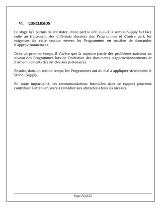 Page 25 of 25
VI. CONCLUSION
Ce stage m’a permis de constater, d’une part le défi auquel la section Supply fait face
suite au traitement des différents dossiers des Programmes et d’autre part, les
exigences de cette section envers les Programmes en matière de demandes
d’approvisionnement.
Dans un premier temps, il s’avère que la majeure partie des problèmes naissent au
niveau des Programmes lors de l’initiation des documents d’approvisionnements et
d’acheminements des articles aux partenaires.
Ensuite, dans un second temps, les Programmes ont du mal à appliquer strictement le
SOP du Supply.
En toute impartialité, les recommandations formulées dans ce rapport pourront
contribuer à atténuer, voire à remédier aux obstacles à tous les niveaux.
 
