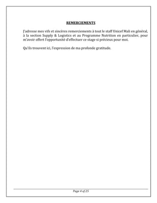 Page 4 of 25
REMERCIEMENTS
J’adresse mes vifs et sincères remerciements à tout le staff Unicef Mali en général,
à la section Supply & Logistics et au Programme Nutrition en particulier, pour
m’avoir offert l’opportunité d’effectuer ce stage si précieux pour moi.
Qu’ils trouvent ici, l’expression de ma profonde gratitude.
 