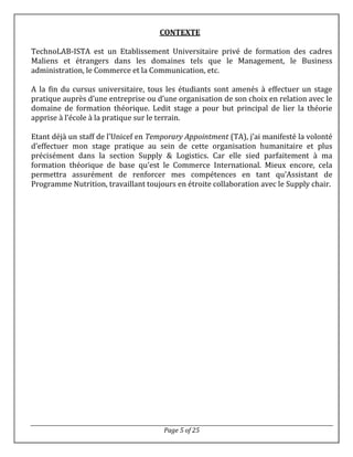 Page 5 of 25
CONTEXTE
TechnoLAB-ISTA est un Etablissement Universitaire privé de formation des cadres
Maliens et étrangers dans les domaines tels que le Management, le Business
administration, le Commerce et la Communication, etc.
A la fin du cursus universitaire, tous les étudiants sont amenés à effectuer un stage
pratique auprès d’une entreprise ou d’une organisation de son choix en relation avec le
domaine de formation théorique. Ledit stage a pour but principal de lier la théorie
apprise à l’école à la pratique sur le terrain.
Etant déjà un staff de l’Unicef en Temporary Appointment (TA), j’ai manifesté la volonté
d’effectuer mon stage pratique au sein de cette organisation humanitaire et plus
précisément dans la section Supply & Logistics. Car elle sied parfaitement à ma
formation théorique de base qu’est le Commerce International. Mieux encore, cela
permettra assurément de renforcer mes compétences en tant qu’Assistant de
Programme Nutrition, travaillant toujours en étroite collaboration avec le Supply chair.
 