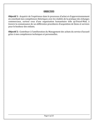 Page 6 of 25
OBJECTIFS
Objectif 1 : Acquérir de l’expérience dans le processus d’achat et d’approvisionnement
en conciliant mes compétences théoriques avec les réalités de la pratique des échanges
commerciaux, surtout ceux d’une organisation humanitaire telle qu’Unicef-Mali, à
travers la connaissance de ses différentes procédures d’acquisition de biens et services
pour le bonheur des enfants.
Objectif 2 : Contribuer à l’amélioration du Management des achats du service d’accueil
grâce à mes compétences techniques et personnelles.
 