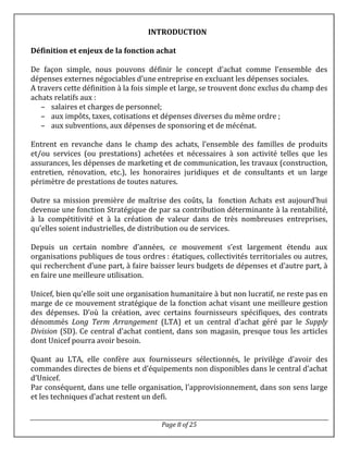 Page 8 of 25
INTRODUCTION
Définition et enjeux de la fonction achat
De façon simple, nous pouvons définir le concept d’achat comme l’ensemble des
dépenses externes négociables d’une entreprise en excluant les dépenses sociales.
A travers cette définition à la fois simple et large, se trouvent donc exclus du champ des
achats relatifs aux :
– salaires et charges de personnel;
– aux impôts, taxes, cotisations et dépenses diverses du même ordre ;
– aux subventions, aux dépenses de sponsoring et de mécénat.
Entrent en revanche dans le champ des achats, l’ensemble des familles de produits
et/ou services (ou prestations) achetées et nécessaires à son activité telles que les
assurances, les dépenses de marketing et de communication, les travaux (construction,
entretien, rénovation, etc.), les honoraires juridiques et de consultants et un large
périmètre de prestations de toutes natures.
Outre sa mission première de maîtrise des coûts, la fonction Achats est aujourd’hui
devenue une fonction Stratégique de par sa contribution déterminante à la rentabilité,
à la compétitivité et à la création de valeur dans de très nombreuses entreprises,
qu’elles soient industrielles, de distribution ou de services.
Depuis un certain nombre d’années, ce mouvement s’est largement étendu aux
organisations publiques de tous ordres : étatiques, collectivités territoriales ou autres,
qui recherchent d’une part, à faire baisser leurs budgets de dépenses et d’autre part, à
en faire une meilleure utilisation.
Unicef, bien qu’elle soit une organisation humanitaire à but non lucratif, ne reste pas en
marge de ce mouvement stratégique de la fonction achat visant une meilleure gestion
des dépenses. D’où la création, avec certains fournisseurs spécifiques, des contrats
dénommés Long Term Arrangement (LTA) et un central d’achat géré par le Supply
Division (SD). Ce central d’achat contient, dans son magasin, presque tous les articles
dont Unicef pourra avoir besoin.
Quant au LTA, elle confère aux fournisseurs sélectionnés, le privilège d’avoir des
commandes directes de biens et d’équipements non disponibles dans le central d’achat
d’Unicef.
Par conséquent, dans une telle organisation, l’approvisionnement, dans son sens large
et les techniques d’achat restent un defi.
 