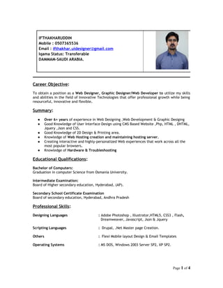 IFTHAKHARUDDIN 
Mobile : 0507365536 
Email : ifthakhar.uidesigner @ gmai l . com 
Iqama Status: Transferable 
DAMMAM-SAUDI ARABIA. 
Career Objective: 
To obtain a position as a Web Designer, Graphic Designer/Web Developer to utilize my skills 
and abilities in the field of Innovative Technologies that offer professional growth while being 
resourceful, innovative and flexible. 
Summary: 
● Over 6+ years of experience in Web Designing ,Web Development & Graphic Desiging 
● Good Knowledge of User Interface Design using CMS Based Website ,Php, HTML , DHTML, 
Jquery ,Json and CSS. 
● Good Knowledge of 2D Design & Printing area. 
● Knowledge of Web Hosting creation and maintaining hosting server. 
● Creating interactive and highly-personalized Web experiences that work across all the 
most popular browsers. 
● Knowledge of Hardware & Troubleshooting 
Educational Qualifications: 
Bachelor of Computers: 
Graduation in computer Science from Osmania University. 
Intermediate Examination: 
Board of Higher secondary education, Hyderabad, (AP). 
Secondary School Certificate Examination 
Board of secondary education, Hyderabad, Andhra Pradesh 
Professional Skills: 
Designing Languages : Adobe Photoshop , Illustrator,HTML5, CSS3 , Flash, 
Dreamweaver, Javascript, Json & Jquery 
Scripting Languages : Drupal, .Net Master page Creation. 
Others : Flexi Mobile layout Design & Email Templates 
Operating Systems : MS DOS, Windows 2003 Server SP2, XP SP2. 
Page 1 of 4 
 