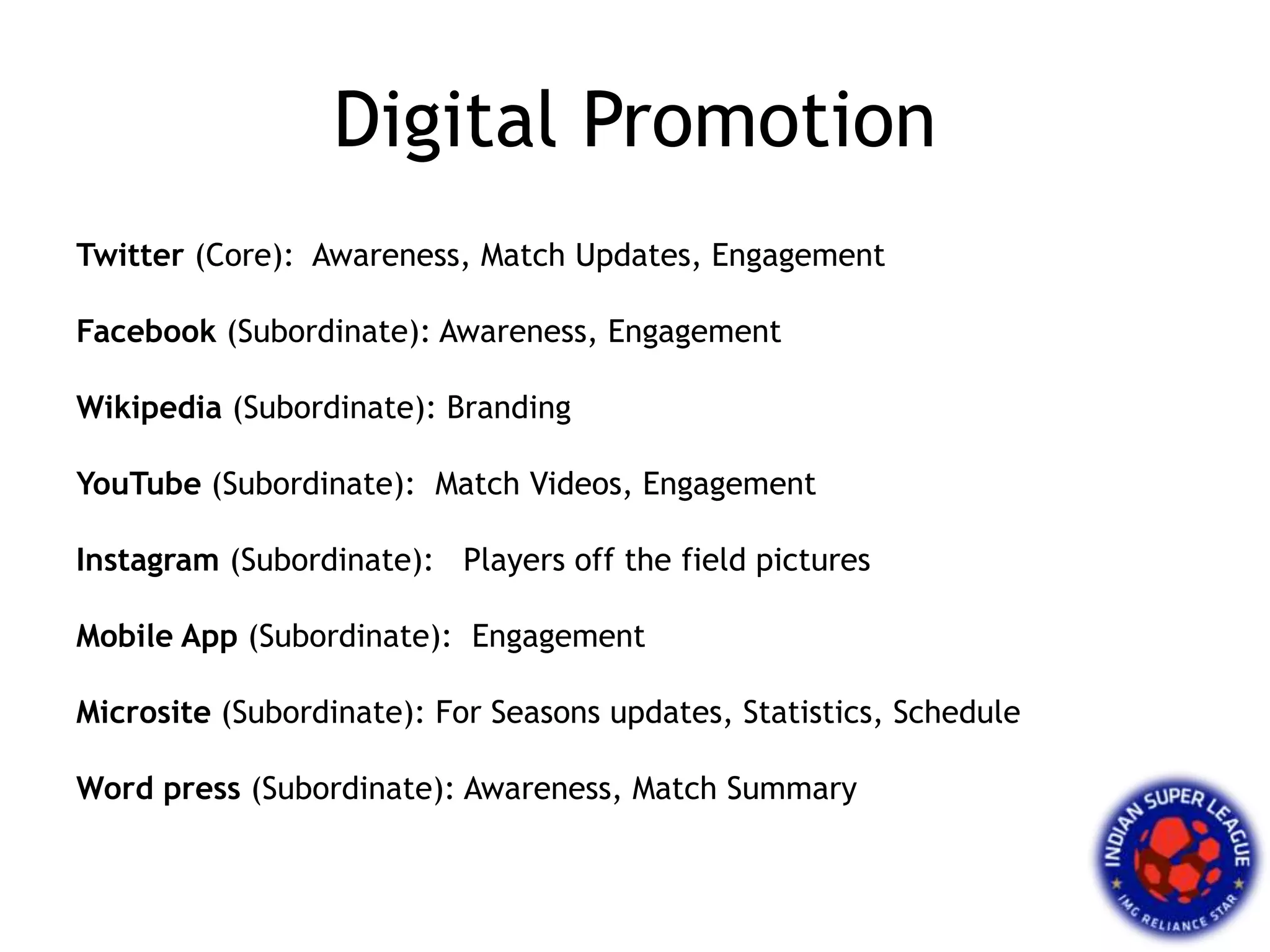 Digital Promotion
Twitter (Core): Awareness, Match Updates, Engagement
Facebook (Subordinate): Awareness, Engagement
Wikipedia (Subordinate): Branding
YouTube (Subordinate): Match Videos, Engagement
Instagram (Subordinate): Players off the field pictures
Mobile App (Subordinate): Engagement
Microsite (Subordinate): For Seasons updates, Statistics, Schedule
Word press (Subordinate): Awareness, Match Summary
 