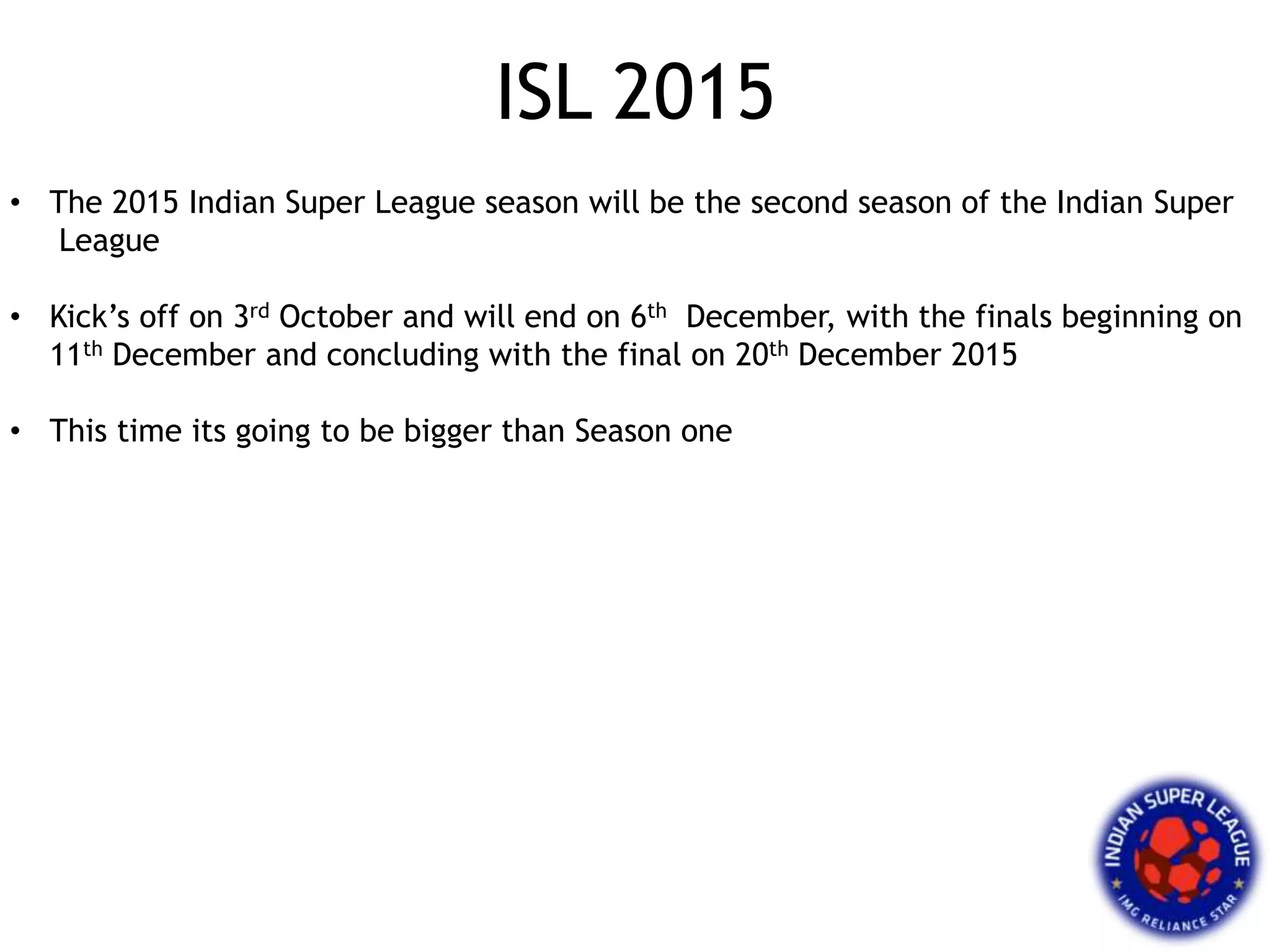 ISL 2015
• The 2015 Indian Super League season will be the second season of the Indian Super
League
• Kick’s off on 3rd October and will end on 6th December, with the finals beginning on
11th December and concluding with the final on 20th December 2015
• This time its going to be bigger than Season one
 
