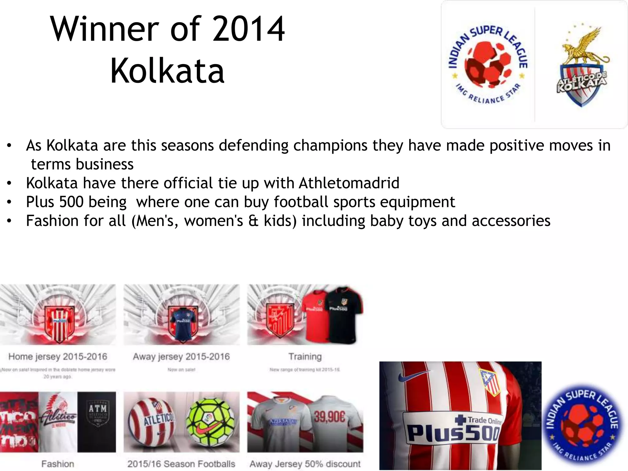 Winner of 2014
Kolkata
• As Kolkata are this seasons defending champions they have made positive moves in
terms business
• Kolkata have there official tie up with Athletomadrid
• Plus 500 being where one can buy football sports equipment
• Fashion for all (Men's, women's & kids) including baby toys and accessories
 
