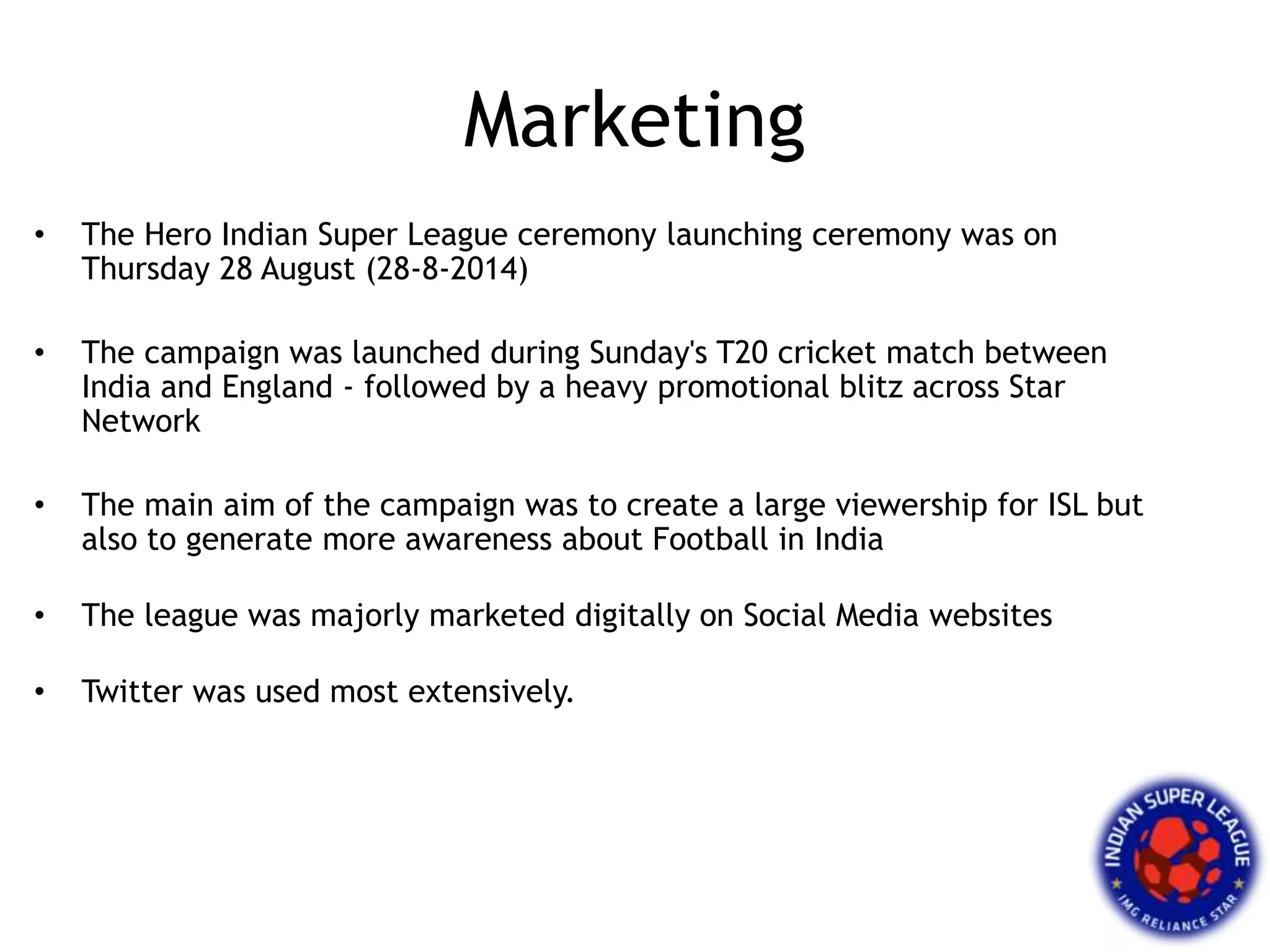 Marketing
• The Hero Indian Super League ceremony launching ceremony was on
Thursday 28 August (28-8-2014)
• The campaign was launched during Sunday's T20 cricket match between
India and England - followed by a heavy promotional blitz across Star
Network
• The main aim of the campaign was to create a large viewership for ISL but
also to generate more awareness about Football in India
• The league was majorly marketed digitally on Social Media websites
• Twitter was used most extensively.
 