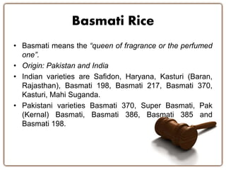 Basmati Rice
• Basmati means the “queen of fragrance or the perfumed
one”.
• Origin: Pakistan and India
• Indian varieties are Safidon, Haryana, Kasturi (Baran,
Rajasthan), Basmati 198, Basmati 217, Basmati 370,
Kasturi, Mahi Suganda.
• Pakistani varieties Basmati 370, Super Basmati, Pak
(Kernal) Basmati, Basmati 386, Basmati 385 and
Basmati 198.
 