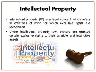 Intellectual Property
• Intellectual property (IP) is a legal concept which refers
to creations of mind for which exclusive rights are
recognized.
• Under intellectual property law, owners are granted
certain exclusive rights to their tangible and intangible
assets.
 