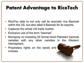 Patent Advantage to RiceTech
• RiceTec able to not only call its aromatic rice Basmati
within the US, but also label it Basmati for its exports.
• Captures the whole US trade market.
• Exclusive use of the term “basmati”.
• Monopoly on breeding 22 farmer-bred Pakistani basmati
varieties with any other varieties in the Western
Hemisphere.
• Proprietary rights on the seeds and grains from any
crosses.
 