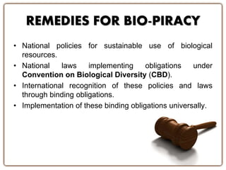 REMEDIES FOR BIO-PIRACY
• National policies for sustainable use of biological
resources.
• National laws implementing obligations under
Convention on Biological Diversity (CBD).
• International recognition of these policies and laws
through binding obligations.
• Implementation of these binding obligations universally.
 