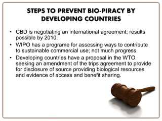 STEPS TO PREVENT BIO-PIRACY BY
DEVELOPING COUNTRIES
• CBD is negotiating an international agreement; results
possible by 2010.
• WIPO has a programe for assessing ways to contribute
to sustainable commercial use; not much progress.
• Developing countries have a proposal in the WTO
seeking an amendment of the trips agreement to provide
for disclosure of source providing biological resources
and evidence of access and benefit sharing.
 