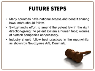 FUTURE STEPS
• Many countries have national access and benefit sharing
laws; more should follow.
• Switzerland’s effort to amend the patent law in the right
direction-giving the patent system a human face; worries
of biotech companies unnecessary.
• Industry should follow best practices in the meanwhile,
as shown by Novozymes A/S, Denmark.
 