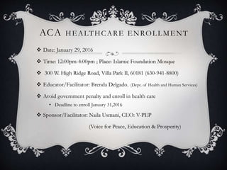 ACA HEALTHCARE ENROLLMENT
 Date: January 29, 2016
 Time: 12:00pm-4:00pm ; Place: Islamic Foundation Mosque
 300 W. High Ridge Road, Villa Park Il, 60181 (630-941-8800)
 Educator/Facilitator: Brenda Delgado, (Dept. of Health and Human Services)
 Avoid government penalty and enroll in health care
• Deadline to enroll January 31,2016
 Sponsor/Facilitator: Naila Usmani, CEO: V-PEP
(Voice for Peace, Education & Prosperity)
 