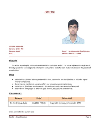 Profile – Arun Nambiar Page 1
PROFILE
ARUN B NAMBIAR
Karama 4, Flat 401
Karama, duabi Email : arunbnambiar@yahoo.com
UAE. Mobile : +971562171988
OBJECTIVE
To secure a challenging position in an esteemed organization where I can utilize my skills and experiences,
thereby update my knowledge and enhance my skills; and be part of a team that works towards the growth of
organization.
SKILLS
 Dedicated to constant learning and enhance skills, capabilities and always ready to reach for higher
level of competence.
 Generate and maintain co-operative effort and productive work relationships.
 Conscious to deadlines, remain calm in crisis and cope up with any amount of workload.
 Interact well with people of different ages, abilities, backgrounds and interests.
JOB EXPERIENCE
Company Period Nature of Job
Bin Hendi Group, Dubai July 2016- Till Date Responsible for Accounts Receivable & MIS
Areas Covered in the Current Job:
 