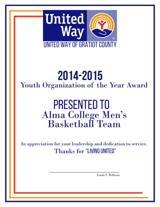 2014-2015
presented to
Youth Organization of the Year Award
Alma College Men’s
Basketball Team
In appreciation for your leadership and dedication to service.
Thanks for “Living United”
Linda S. Williams
 