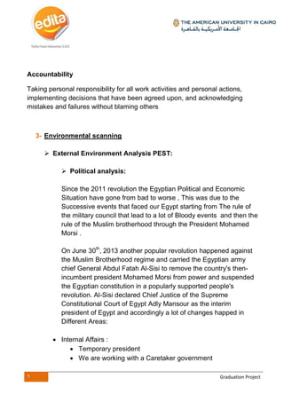 9 Graduation Project
Accountability
Taking personal responsibility for all work activities and personal actions,
implementing decisions that have been agreed upon, and acknowledging
mistakes and failures without blaming others
3- Environmental scanning
 External Environment Analysis PEST:
 Political analysis:
Since the 2011 revolution the Egyptian Political and Economic
Situation have gone from bad to worse , This was due to the
Successive events that faced our Egypt starting from The rule of
the military council that lead to a lot of Bloody events and then the
rule of the Muslim brotherhood through the President Mohamed
Morsi .
On June 30th
, 2013 another popular revolution happened against
the Muslim Brotherhood regime and carried the Egyptian army
chief General Abdul Fatah Al-Sisi to remove the country's then-
incumbent president Mohamed Morsi from power and suspended
the Egyptian constitution in a popularly supported people's
revolution. Al-Sisi declared Chief Justice of the Supreme
Constitutional Court of Egypt Adly Mansour as the interim
president of Egypt and accordingly a lot of changes happed in
Different Areas:
 Internal Affairs :
 Temporary president
 We are working with a Caretaker government
 
