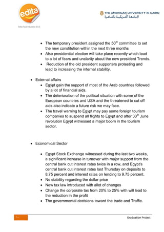 10 Graduation Project
 The temporary president assigned the 50th
committee to set
the new constitution within the next three months
 Also presidential election will take place recently which lead
to a lot of fears and unclarity about the new president Trends.
 Reduction of the old president supporters protesting and
lead to increasing the internal stability.
 External affairs
 Egypt gain the support of most of the Arab countries followed
by a lot of financial aids.
 The deterioration of the political situation with some of the
European countries and USA and the threatened to cut off
aids also indicate a future risk we may face.
 The travel warning to Egypt may pay some foreign tourism
companies to suspend all flights to Egypt and after 30th
June
revolution Egypt witnessed a major boom in the tourism
sector.
 Economical Sector
 Egypt Stock Exchange witnessed during the last two weeks,
a significant increase in turnover with major support from the
central bank cut interest rates twice in a row, and Egypt's
central bank cut interest rates last Thursday on deposits to
8.75 percent and interest rates on lending to 9.75 percent.
 No stability regarding the dollar price
 New tax law introduced with allot of changes
 Change the corporate tax from 20% to 25% with will lead to
the reduction in the profit
 The governmental decisions toward the trade and Traffic.
 