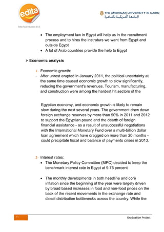 11 Graduation Project
 The employment law in Egypt will help us in the recruitment
process and to hires the instraturs we want from Egypt and
outside Egypt
 A lot of Arab countries provide the help to Egypt
 Economic analysis
1- Economic growth:
- After unrest erupted in January 2011, the political uncertainty at
the same time caused economic growth to slow significantly,
reducing the government's revenues. Tourism, manufacturing,
and construction were among the hardest hit sectors of the
Egyptian economy, and economic growth is likely to remain
slow during the next several years. The government drew down
foreign exchange reserves by more than 50% in 2011 and 2012
to support the Egyptian pound and the dearth of foreign
financial assistance - as a result of unsuccessful negotiations
with the International Monetary Fund over a multi-billion dollar
loan agreement which have dragged on more than 20 months -
could precipitate fiscal and balance of payments crises in 2013.
2- Interest rates:
 The Monetary Policy Committee (MPC) decided to keep the
benchmark interest rate in Egypt at 9.75 percent
 The monthly developments in both headline and core
inflation since the beginning of the year were largely driven
by broad based increases in food and non-food prices on the
back of the recent movements in the exchange rate and
diesel distribution bottlenecks across the country. While the
 