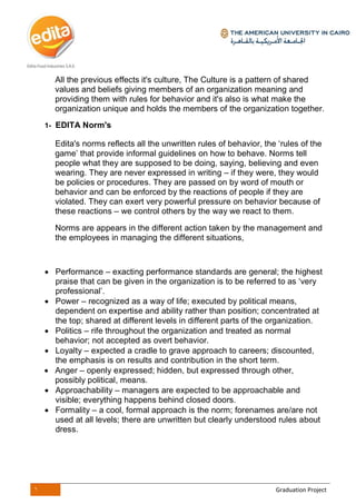 1 Graduation Project
All the previous effects it's culture, The Culture is a pattern of shared
values and beliefs giving members of an organization meaning and
providing them with rules for behavior and it's also is what make the
organization unique and holds the members of the organization together.
1- EDITA Norm's
Edita's norms reflects all the unwritten rules of behavior, the ‘rules of the
game’ that provide informal guidelines on how to behave. Norms tell
people what they are supposed to be doing, saying, believing and even
wearing. They are never expressed in writing – if they were, they would
be policies or procedures. They are passed on by word of mouth or
behavior and can be enforced by the reactions of people if they are
violated. They can exert very powerful pressure on behavior because of
these reactions – we control others by the way we react to them.
Norms are appears in the different action taken by the management and
the employees in managing the different situations,
 Performance – exacting performance standards are general; the highest
praise that can be given in the organization is to be referred to as ‘very
professional’.
 Power – recognized as a way of life; executed by political means,
dependent on expertise and ability rather than position; concentrated at
the top; shared at different levels in different parts of the organization.
 Politics – rife throughout the organization and treated as normal
behavior; not accepted as overt behavior.
 Loyalty – expected a cradle to grave approach to careers; discounted,
the emphasis is on results and contribution in the short term.
 Anger – openly expressed; hidden, but expressed through other,
possibly political, means.
 Approachability – managers are expected to be approachable and
visible; everything happens behind closed doors.
 Formality – a cool, formal approach is the norm; forenames are/are not
used at all levels; there are unwritten but clearly understood rules about
dress.
 