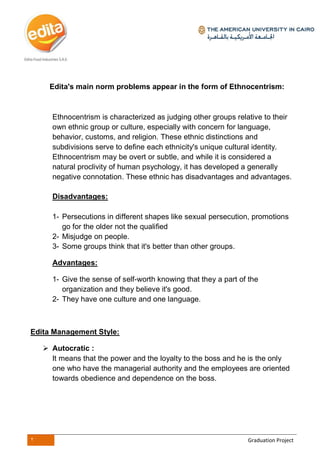 2 Graduation Project
Edita's main norm problems appear in the form of Ethnocentrism:
Ethnocentrism is characterized as judging other groups relative to their
own ethnic group or culture, especially with concern for language,
behavior, customs, and religion. These ethnic distinctions and
subdivisions serve to define each ethnicity's unique cultural identity.
Ethnocentrism may be overt or subtle, and while it is considered a
natural proclivity of human psychology, it has developed a generally
negative connotation. These ethnic has disadvantages and advantages.
Disadvantages:
1- Persecutions in different shapes like sexual persecution, promotions
go for the older not the qualified
2- Misjudge on people.
3- Some groups think that it's better than other groups.
Advantages:
1- Give the sense of self-worth knowing that they a part of the
organization and they believe it's good.
2- They have one culture and one language.
Edita Management Style:
 Autocratic :
It means that the power and the loyalty to the boss and he is the only
one who have the managerial authority and the employees are oriented
towards obedience and dependence on the boss.
 