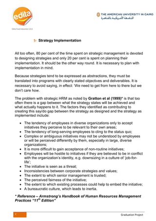 3 Graduation Project
5- Strategy Implementation
All too often, 80 per cent of the time spent on strategic management is devoted
to designing strategies and only 20 per cent is spent on planning their
implementation. It should be the other way round. It is necessary to plan with
implementation in mind.
Because strategies tend to be expressed as abstractions, they must be
translated into programs with clearly stated objectives and deliverables. It is
necessary to avoid saying, in effect: ‘We need to get from here to there but we
don’t care how.
The problem with strategic HRM as noted by Gratton et al (1999)* is that too
often there is a gap between what the strategy states will be achieved and
what actually happens to it. The factors they identified as contributing to
creating this say/do gap between the strategy as designed and the strategy as
implemented include:
 The tendency of employees in diverse organizations only to accept
initiatives they perceive to be relevant to their own areas;
 The tendency of long-serving employees to cling to the status quo;
 Complex or ambiguous initiatives may not be understood by employees
or will be perceived differently by them, especially in large, diverse
organizations;
 It is more difficult to gain acceptance of non-routine initiatives;
 Employees will be hostile to initiatives if they are believed to be in conflict
with the organization’s identity, e.g. downsizing in a culture of ‘job-for-
life’;
 The initiative is seen as a threat;
 Inconsistencies between corporate strategies and values;
 The extent to which senior management is trusted;
 The perceived fairness of the initiative;
 The extent to which existing processes could help to embed the initiative;
 A bureaucratic culture, which leads to inertia.
* Reference – Armstrong’s Handbook of Human Resources Management
Practices “11th
Edition”
 