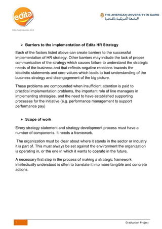 1 Graduation Project
 Barriers to the implementation of Edita HR Strategy
Each of the factors listed above can create barriers to the successful
implementation of HR strategy. Other barriers may include the lack of proper
communication of the strategy which causes failure to understand the strategic
needs of the business and that reflects negative reactions towards the
idealistic statements and core values which leads to bad understanding of the
business strategy and disengagement of the big picture.
These problems are compounded when insufficient attention is paid to
practical implementation problems, the important role of line managers in
implementing strategies, and the need to have established supporting
processes for the initiative (e.g. performance management to support
performance pay)
 Scope of work
Every strategy statement and strategy development process must have a
number of components. It needs a framework.
The organization must be clear about where it stands in the sector or industry
it is part of. This must always be set against the environment the organization
is operating in, or the one in which it wants to operate in the future.
A necessary first step in the process of making a strategic framework
intellectually understood is often to translate it into more tangible and concrete
actions.
 