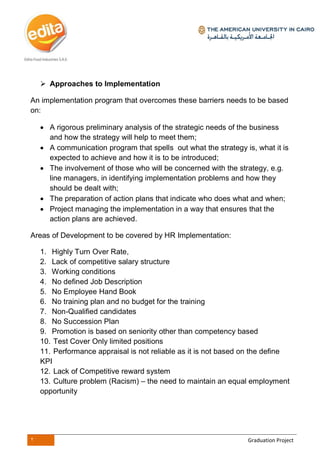 2 Graduation Project
 Approaches to Implementation
An implementation program that overcomes these barriers needs to be based
on:
 A rigorous preliminary analysis of the strategic needs of the business
and how the strategy will help to meet them;
 A communication program that spells out what the strategy is, what it is
expected to achieve and how it is to be introduced;
 The involvement of those who will be concerned with the strategy, e.g.
line managers, in identifying implementation problems and how they
should be dealt with;
 The preparation of action plans that indicate who does what and when;
 Project managing the implementation in a way that ensures that the
action plans are achieved.
Areas of Development to be covered by HR Implementation:
1. Highly Turn Over Rate,
2. Lack of competitive salary structure
3. Working conditions
4. No defined Job Description
5. No Employee Hand Book
6. No training plan and no budget for the training
7. Non-Qualified candidates
8. No Succession Plan
9. Promotion is based on seniority other than competency based
10. Test Cover Only limited positions
11. Performance appraisal is not reliable as it is not based on the define
KPI
12. Lack of Competitive reward system
13. Culture problem (Racism) – the need to maintain an equal employment
opportunity
 