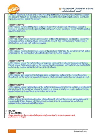 6 Graduation Project
1. Provide leadership, motivate and develop reporting staff to ensure that the function has the necessary
skill base and that staff are optimally motivated and enabled to maximize their potential and contribution
in providing services across the company.
ACCOUNTABILITY 2 *
2. Develop and implement HR policies and procedures in line with corporate HR strategy across the
business in order to maximize the potential of the company's human capital and ensure that all legislative
requirements are met.
ACCOUNTABILITY 3 *
3. Develop, implement and maintain Compensation and Benefits policies and practices that ensure that
employees are fairly and competitively remunerated in line with their contribution and that Company is
able to attract and retain high caliber employees.
ACCOUNTABILITY 4 *
4. Develop and implement recruitment policies and procedures that enable the recruitment of high caliber
employees into the business that will enable the Company to meet its objectives.
ACCOUNTABILITY 5
5. Develop and ensure the implementation of corporate training and development strategies and plans
that will ensure that employees across the business have the necessary technical and behavioral skills to
perform to the required standards, both now and in the future.
ACCOUNTABILITY 6
6. Develop and gain agreement to strategies, plans and operating budgets for the Human Resources
Department, monitor performance against these and initiates corrective action to ensure targets are met.
ACCOUNTABILITY 7
7. Develop and ensure implementation of the performance management, training and career development
plans in line with the company's values and objectives to ensure all employees receive suitable training,
regular feedback and coaching to enhance their performance.
ACCOUNTABILITY 8
8. Build and maintain professional working relationships with relevant Government representatives and
oversee subordinates dealings with Government bodies in order to ensure accurate and efficient
processing of employment related formalities.
4
.
MAJOR
CHALLENGES:
Please describe the 3 or 4 major challenges, which are critical in terms of exposure and
performance of the job.
 