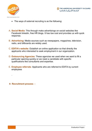 10 Graduation Project
 The ways of external recruiting is as the following:
A. Social Media: This through make advertisings on social websites like
Facebook linkedin, free HR blogs. It has low cost and provides us with quick
response.
B. Advertising: Media sources such as newspapers, magazines, television,
radio, and billboards are widely used.
C. EDITA's website: Establish an online application so that directly the
applicants who interested to seek employment in our organization.
D. Outsourcing Agencies: These agencies we used when we want to fill a
particular opening quickly or we need a candidate with specific
qualifications like consultants and expertise.
E. Employee referrals: Applicants who are referred to EDITA by current
employees
.
4- Recruitment process :
 