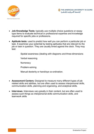 1 Graduation Project
 Job Knowledge Tests: typically use multiple choice questions or essay
type items to evaluate technical or professional expertise and knowledge
required for specific jobs or professions.
 Aptitude tests: used to predict how well you can perform a particular job or
task. It examines your potential by testing aptitudes that are relevant to the
job or task in question. They are usually timed against the clock. They may
test:
Spatial awareness (dealing with diagrams and three-dimensions
Verbal reasoning
Numeracy
Problem-solving
Manual dexterity or hand/eye co-ordination.
 Assessment Centers: Designed to measure many different types of job
related skills and abilities, but are often used to assess interpersonal skills,
communication skills, planning and organizing, and analytical skills.
 Interviews :Interviews vary greatly in their content, but are often used to
assess such things as interpersonal skills communication skills, and
teamwork skills
 