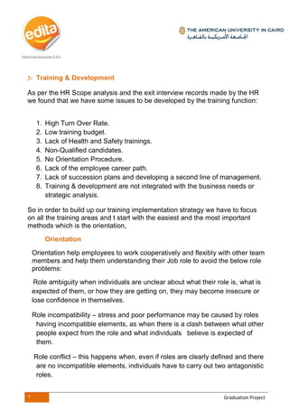 2 Graduation Project
2- Training & Development
As per the HR Scope analysis and the exit interview records made by the HR
we found that we have some issues to be developed by the training function:
1. High Turn Over Rate.
2. Low training budget.
3. Lack of Health and Safety trainings.
4. Non-Qualified candidates.
5. No Orientation Procedure.
6. Lack of the employee career path.
7. Lack of succession plans and developing a second line of management.
8. Training & development are not integrated with the business needs or
strategic analysis.
So in order to build up our training implementation strategy we have to focus
on all the training areas and t start with the easiest and the most important
methods which is the orientation,
Orientation
Orientation help employees to work cooperatively and flexibly with other team
members and help them understanding their Job role to avoid the below role
problems:
Role ambiguity when individuals are unclear about what their role is, what is
expected of them, or how they are getting on, they may become insecure or
lose confidence in themselves.
Role incompatibility – stress and poor performance may be caused by roles
having incompatible elements, as when there is a clash between what other
people expect from the role and what individuals believe is expected of
them.
Role conflict – this happens when, even if roles are clearly defined and there
are no incompatible elements, individuals have to carry out two antagonistic
roles.
 