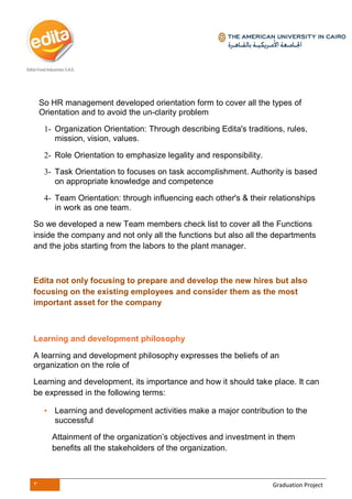3 Graduation Project
So HR management developed orientation form to cover all the types of
Orientation and to avoid the un-clarity problem
1- Organization Orientation: Through describing Edita's traditions, rules,
mission, vision, values.
2- Role Orientation to emphasize legality and responsibility.
3- Task Orientation to focuses on task accomplishment. Authority is based
on appropriate knowledge and competence
4- Team Orientation: through influencing each other's & their relationships
in work as one team.
So we developed a new Team members check list to cover all the Functions
inside the company and not only all the functions but also all the departments
and the jobs starting from the labors to the plant manager.
Edita not only focusing to prepare and develop the new hires but also
focusing on the existing employees and consider them as the most
important asset for the company
Learning and development philosophy
A learning and development philosophy expresses the beliefs of an
organization on the role of
Learning and development, its importance and how it should take place. It can
be expressed in the following terms:
• Learning and development activities make a major contribution to the
successful
Attainment of the organization’s objectives and investment in them
benefits all the stakeholders of the organization.
 