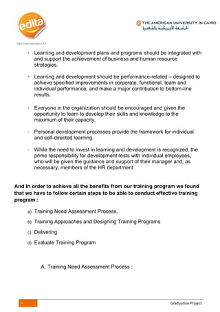 4 Graduation Project
• Learning and development plans and programs should be integrated with
and support the achievement of business and human resource
strategies.
• Learning and development should be performance-related – designed to
achieve specified improvements in corporate, functional, team and
individual performance, and make a major contribution to bottom-line
results.
• Everyone in the organization should be encouraged and given the
opportunity to learn to develop their skills and knowledge to the
maximum of their capacity.
• Personal development processes provide the framework for individual
and self-directed learning.
• While the need to invest in learning and development is recognized, the
prime responsibility for development rests with individual employees,
who will be given the guidance and support of their manager and, as
necessary, members of the HR department.
And In order to achieve all the benefits from our training program we found
that we have to follow certain steps to be able to conduct effective training
program :
a) Training Need Assessment Process.
b) Training Approaches and Designing Training Programs
c) Delivering
d) Evaluate Training Program
A. Training Need Assessment Process :
 