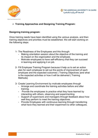 7 Graduation Project
 Training Approaches and Designing Training Program:
Designing training program:
Once training needs have been identified using the various analysis, and then
training objectives and priorities must be established. We will start working on
the following steps:
1- The Readiness of the Employees and this through:
- Making orientation session about the objective of the training and
its impact on the organization and the employee.
- Motivate employees to have self-efficiency that they can succeed
in learning and applying it on job.
2- Fill Employee Training Program because it help us to set an action
plan for each employee to set out the points of improvement of each
employee and the expected outcomes ( Training Objectives )and what
is the expected activities or how it will be delivered ( Training
Methods)
3- Create Learning Environment by motivate employees through
- Arrange and coordinate the training activities before and after
training.
- Provide the employees to practice what they have learned by
interacting with others, observing and experimenting.
- Support of supervisors and managers through feedback about how
well they perform to meet the training objectives.
- Provide Employees with continuous learning through transferring
what have they learned and their experiment to other colleagues.
 