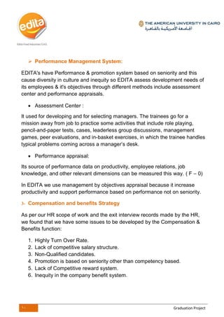10 Graduation Project
 Performance Management System:
EDITA's have Performance & promotion system based on seniority and this
cause diversity in culture and inequity so EDITA assess development needs of
its employees & it's objectives through different methods include assessment
center and performance appraisals.
 Assessment Center :
It used for developing and for selecting managers. The trainees go for a
mission away from job to practice some activities that include role playing,
pencil-and-paper tests, cases, leaderless group discussions, management
games, peer evaluations, and in-basket exercises, in which the trainee handles
typical problems coming across a manager’s desk.
 Performance appraisal:
Its source of performance data on productivity, employee relations, job
knowledge, and other relevant dimensions can be measured this way. ( F – 0)
In EDITA we use management by objectives appraisal because it increase
productivity and support performance based on performance not on seniority.
3- Compensation and benefits Strategy
As per our HR scope of work and the exit interview records made by the HR,
we found that we have some issues to be developed by the Compensation &
Benefits function:
1. Highly Turn Over Rate.
2. Lack of competitive salary structure.
3. Non-Qualified candidates.
4. Promotion is based on seniority other than competency based.
5. Lack of Competitive reward system.
6. Inequity in the company benefit system.
 