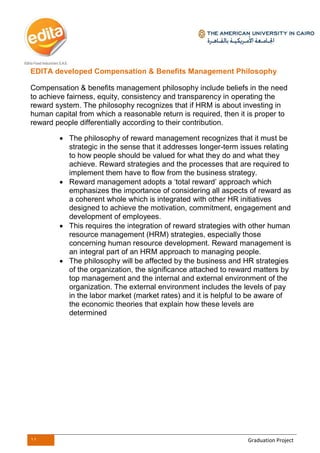 11 Graduation Project
EDITA developed Compensation & Benefits Management Philosophy
Compensation & benefits management philosophy include beliefs in the need
to achieve fairness, equity, consistency and transparency in operating the
reward system. The philosophy recognizes that if HRM is about investing in
human capital from which a reasonable return is required, then it is proper to
reward people differentially according to their contribution.
 The philosophy of reward management recognizes that it must be
strategic in the sense that it addresses longer-term issues relating
to how people should be valued for what they do and what they
achieve. Reward strategies and the processes that are required to
implement them have to flow from the business strategy.
 Reward management adopts a ‘total reward’ approach which
emphasizes the importance of considering all aspects of reward as
a coherent whole which is integrated with other HR initiatives
designed to achieve the motivation, commitment, engagement and
development of employees.
 This requires the integration of reward strategies with other human
resource management (HRM) strategies, especially those
concerning human resource development. Reward management is
an integral part of an HRM approach to managing people.
 The philosophy will be affected by the business and HR strategies
of the organization, the significance attached to reward matters by
top management and the internal and external environment of the
organization. The external environment includes the levels of pay
in the labor market (market rates) and it is helpful to be aware of
the economic theories that explain how these levels are
determined
 