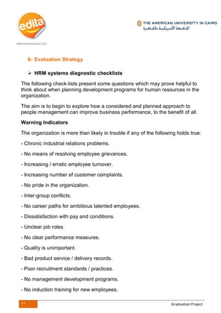 22 Graduation Project
6- Evaluation Strategy
 HRM systems diagnostic checklists
The following check-lists present some questions which may prove helpful to
think about when planning development programs for human resources in the
organization.
The aim is to begin to explore how a considered and planned approach to
people management can improve business performance, to the benefit of all.
Warning Indicators
The organization is more than likely in trouble if any of the following holds true:
- Chronic industrial relations problems.
- No means of resolving employee grievances.
- Increasing / erratic employee turnover.
- Increasing number of customer complaints.
- No pride in the organization.
- Inter-group conflicts.
- No career paths for ambitious talented employees.
- Dissatisfaction with pay and conditions.
- Unclear job roles.
- No clear performance measures.
- Quality is unimportant.
- Bad product service / delivery records.
- Poor recruitment standards / practices.
- No management development programs.
- No induction training for new employees.
 