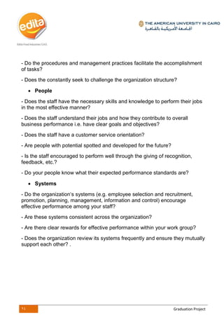 24 Graduation Project
- Do the procedures and management practices facilitate the accomplishment
of tasks?
- Does the constantly seek to challenge the organization structure?
 People
- Does the staff have the necessary skills and knowledge to perform their jobs
in the most effective manner?
- Does the staff understand their jobs and how they contribute to overall
business performance i.e. have clear goals and objectives?
- Does the staff have a customer service orientation?
- Are people with potential spotted and developed for the future?
- Is the staff encouraged to perform well through the giving of recognition,
feedback, etc.?
- Do your people know what their expected performance standards are?
 Systems
- Do the organization‘s systems (e.g. employee selection and recruitment,
promotion, planning, management, information and control) encourage
effective performance among your staff?
- Are these systems consistent across the organization?
- Are there clear rewards for effective performance within your work group?
- Does the organization review its systems frequently and ensure they mutually
support each other? .
 