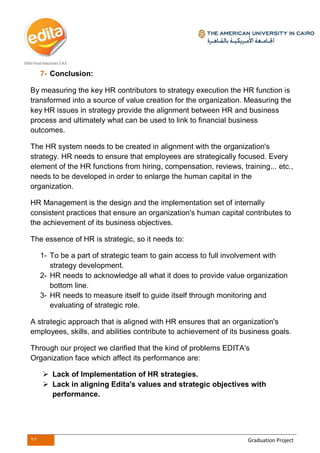 27 Graduation Project
7- Conclusion:
By measuring the key HR contributors to strategy execution the HR function is
transformed into a source of value creation for the organization. Measuring the
key HR issues in strategy provide the alignment between HR and business
process and ultimately what can be used to link to financial business
outcomes.
The HR system needs to be created in alignment with the organization's
strategy. HR needs to ensure that employees are strategically focused. Every
element of the HR functions from hiring, compensation, reviews, training... etc.,
needs to be developed in order to enlarge the human capital in the
organization.
HR Management is the design and the implementation set of internally
consistent practices that ensure an organization's human capital contributes to
the achievement of its business objectives.
The essence of HR is strategic, so it needs to:
1- To be a part of strategic team to gain access to full involvement with
strategy development.
2- HR needs to acknowledge all what it does to provide value organization
bottom line.
3- HR needs to measure itself to guide itself through monitoring and
evaluating of strategic role.
A strategic approach that is aligned with HR ensures that an organization's
employees, skills, and abilities contribute to achievement of its business goals.
Through our project we clarified that the kind of problems EDITA's
Organization face which affect its performance are:
 Lack of Implementation of HR strategies.
 Lack in aligning Edita's values and strategic objectives with
performance.
 