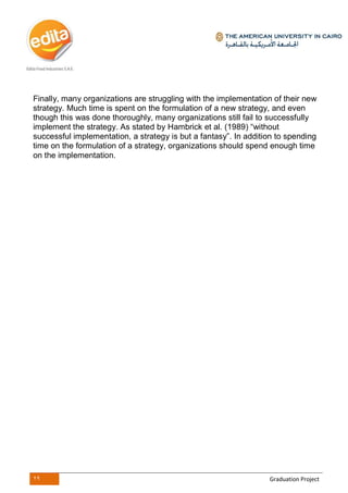 29 Graduation Project
Finally, many organizations are struggling with the implementation of their new
strategy. Much time is spent on the formulation of a new strategy, and even
though this was done thoroughly, many organizations still fail to successfully
implement the strategy. As stated by Hambrick et al. (1989) “without
successful implementation, a strategy is but a fantasy”. In addition to spending
time on the formulation of a strategy, organizations should spend enough time
on the implementation.
 