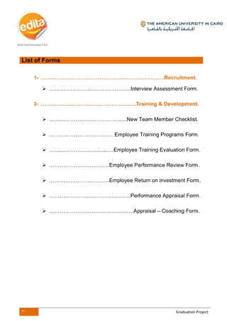30 Graduation Project
List of Forms
1- ………………………………..…………………………..Recruitment.
 ……………………………………….Interview Assessment Form.
2- ……………………………….……………..Training & Development.
 ……………………………………..New Team Member Checklist.
 ……………………………… Employee Training Programs Form.
 …………………………...….Employee Training Evaluation Form.
 …………………………….Employee Performance Review Form.
 …………………………….Employee Return on investment Form.
 ……………………………………….Performance Appraisal Form.
 …………………………………….…..Appraisal – Coaching Form.
 