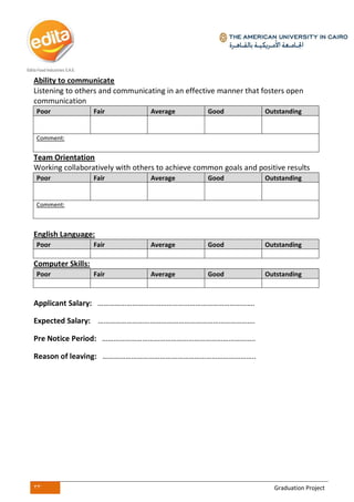 33 Graduation Project
Ability to communicate
Listening to others and communicating in an effective manner that fosters open
communication
Poor Fair Average Good Outstanding
Comment:
Team Orientation
Working collaboratively with others to achieve common goals and positive results
Poor Fair Average Good Outstanding
Comment:
English Language:
Poor Fair Average Good Outstanding
Computer Skills:
Poor Fair Average Good Outstanding
Applicant Salary: ……………………………………………………………………….
Expected Salary: ……………………………………………………………………….
Pre Notice Period: ……………………………………………………………………..
Reason of leaving: ……………………………………………………………………..
 